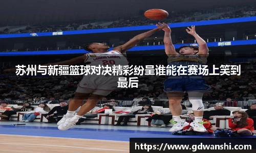 苏州与新疆篮球对决精彩纷呈谁能在赛场上笑到最后